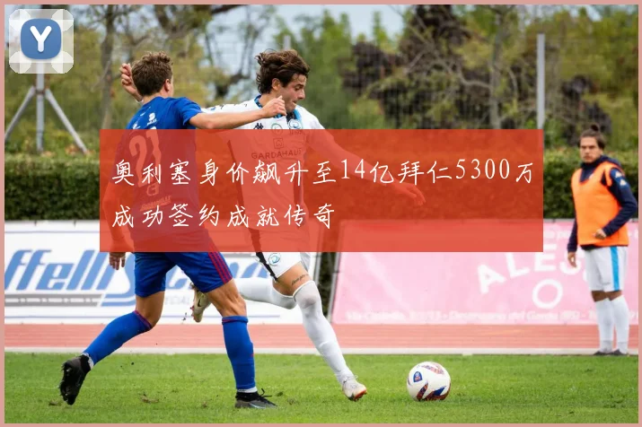 奥利塞身价飙升至14亿拜仁5300万成功签约成就传奇