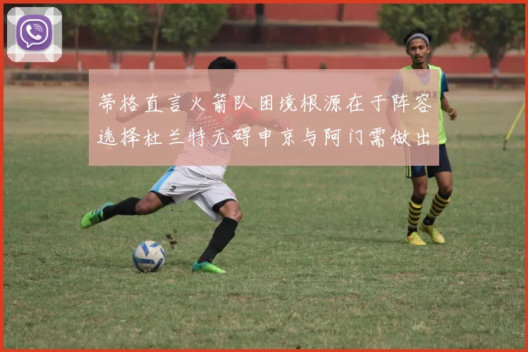 蒂格直言火箭队困境根源在于阵容选择杜兰特无碍申京与阿门需做出取舍