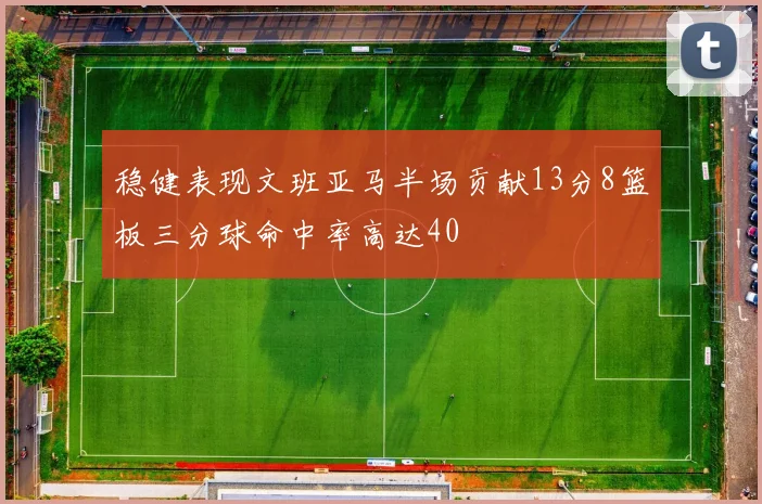 稳健表现文班亚马半场贡献13分8篮板三分球命中率高达40