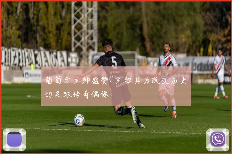 葡萄牙主帅盛赞C罗称其为改变历史的足球传奇偶像