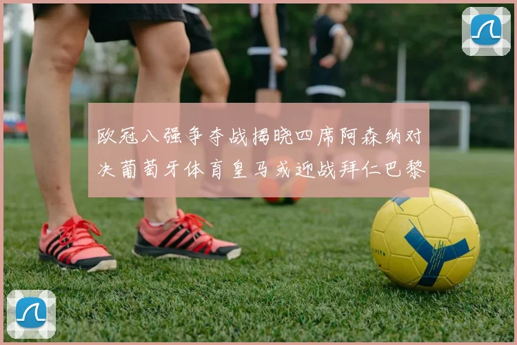 欧冠八强争夺战揭晓四席阿森纳对决葡萄牙体育皇马或迎战拜仁巴黎成功突围晋级