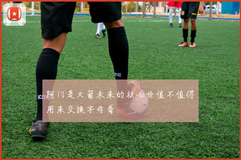 阿门是火箭未来的核心价值不值得用来交换字母哥