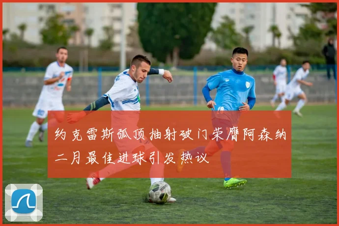 约克雷斯弧顶抽射破门荣膺阿森纳二月最佳进球引发热议