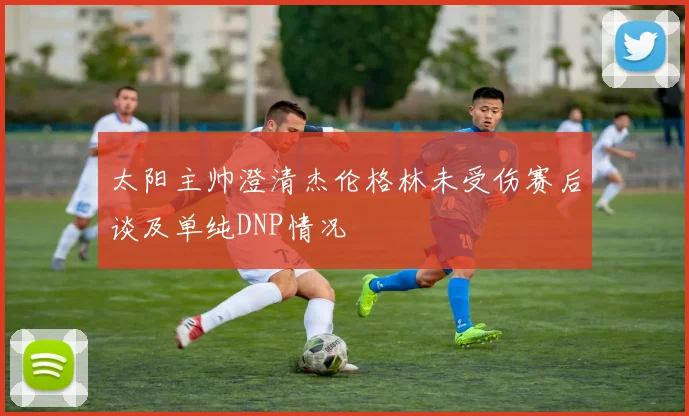 太阳主帅澄清杰伦格林未受伤赛后谈及单纯DNP情况