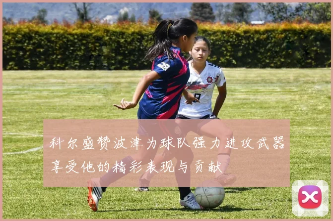 科尔盛赞波津为球队强力进攻武器享受他的精彩表现与贡献
