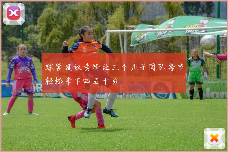 球爹建议黄蜂让三个儿子同队每节轻松拿下四五十分