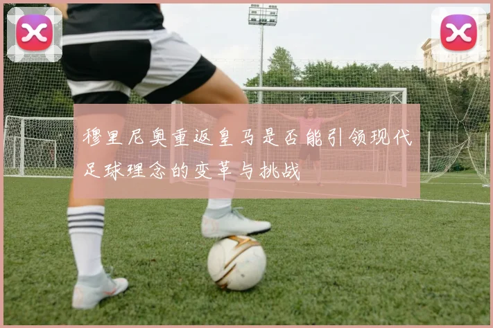 穆里尼奥重返皇马是否能引领现代足球理念的变革与挑战