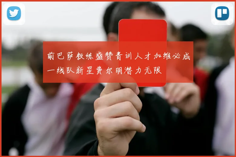前巴萨教练盛赞青训人才加维必成一线队新星费尔明潜力无限