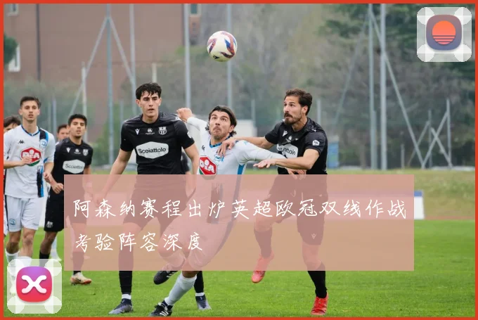 阿森纳赛程出炉英超欧冠双线作战考验阵容深度