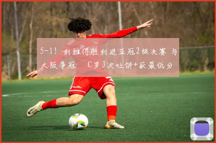 5-1！利雅得胜利进亚冠2级决赛 与大阪争冠  C罗3次吐饼+获最低分
