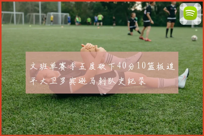 文班单赛季五度砍下40分10篮板追平大卫罗宾逊马刺队史纪录