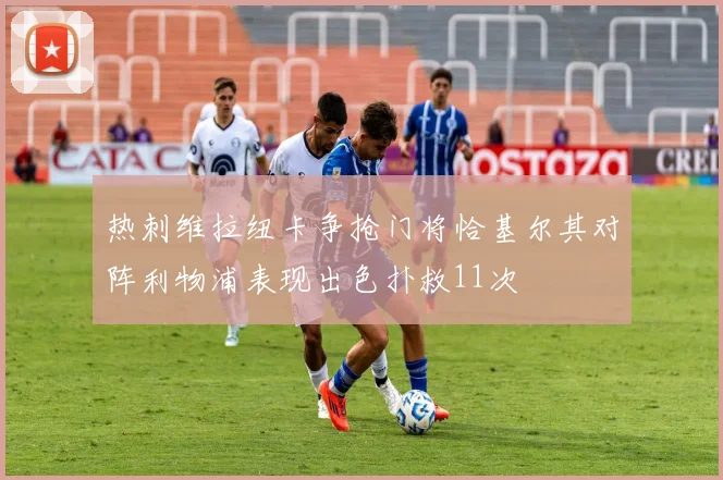 热刺维拉纽卡争抢门将恰基尔其对阵利物浦表现出色扑救11次