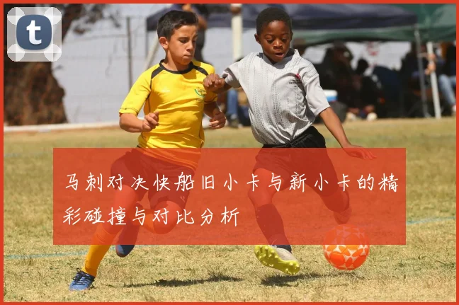 马刺对决快船旧小卡与新小卡的精彩碰撞与对比分析