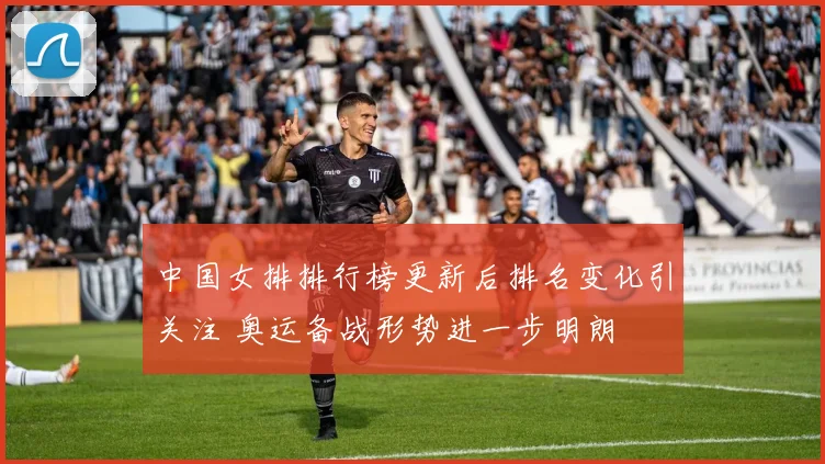中国女排排行榜更新后排名变化引关注 奥运备战形势进一步明朗
