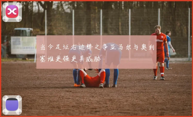 当今足坛右边锋之争亚马尔与奥利塞谁更强更具威胁